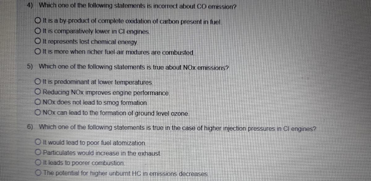 4) Which one of the following statements is incorrect about CO emission?
OIt is a by product of complete oxidation of carbon present in fuel
O Il is comparatively lower in Cl engines
O It represents lost chemical energy
Olt is more when rnicher fuel air mixtures are combusted
5) Which one of the following statements is true about NOx emissions?.
Olis predominant at lower teMPeratures
O Reducing NOx improves engine performance
ONOX does not lead to smog formation.
ONOX can lead to the formation of ground level ozone
6) Which one of the following statements is true in the case of higher injection pressures In Cl engines?
OIt would lead to poor fuel atomization.
OParticulates would increase in the exhaust
Olleads to poorer combustion
O The potential for higher unburnt HC in emissions decreases
