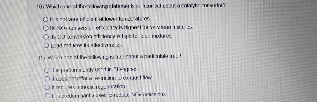 10) Which one of the following statements is incorrect about a catalytic converter?
O It is not very efficient at lower temperatures.
O Its NOx conversion efficiency is highest for very lean mixtures.
O Its CO conversion efficiency is high for lean mixtures.
O Lead reduces its effectiveness.
11) Which one of the following is true about a particulate trap?
O It is predominantly used in Sl engines.
O It does not offer a restriction to exhaust flow.
O It requires periodic regeneration.
O It is predominantly used to reduce NOx emissions.
