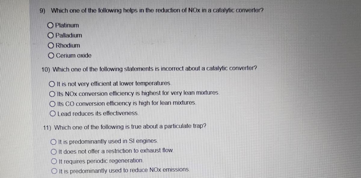 9) Which one of the following helps in the reduction of NOx in a catalytic converter?
O Platinum
O Palladium
O Rhodium
O Cerium oxide
10) Which one of the following statements is incorrect about a catalytiC converter?
O It is not very efficient at lower temperatures.
O Its NOx conversion efficiency is highest for very lean mixtures.
O Its CO conversion efficiency is high for lean mixtures.
O Lead reduces its effectiveness.
11) Which one of the following is true about a particulate trap?
O It is predominantly used in Sl engines.
O It does not offer a restriction to exhaust flow.
O It requires periodic regeneration.
O It is predominantly used to reduce NOx emissions.
