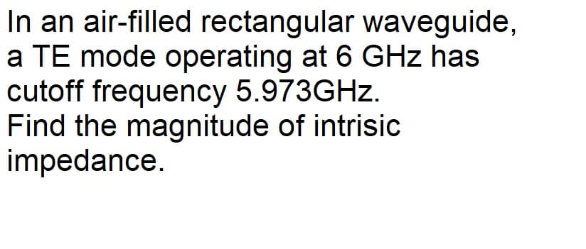 In an air-filled rectangular waveguide,
a TE mode operating at 6 GHz has
cutoff frequency 5.973GHZ.
Find the magnitude of intrisic
impedance.

