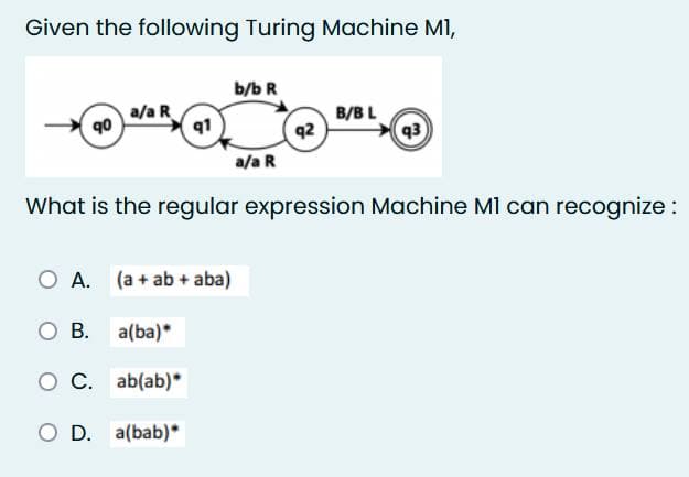 Given the following Turing Machine M1,
90
a/a R
q1
A. (a + ab + aba)
O B. a(ba)*
O C. ab(ab)*
O D. a(bab)*
b/b R
a/a R
q2
What is the regular expression Machine MI can recognize :
B/BL
93