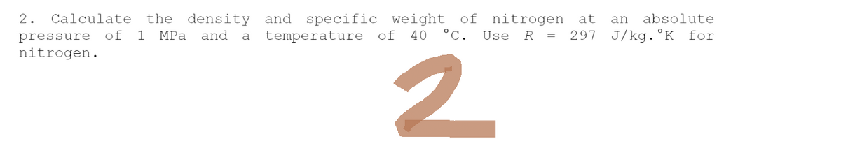 2. Calculate the density and specific weight of nitrogen at an absolute
pressure of 1 MPa and a temperature of 40 °C. Use R = 297 J/kg. K for
nitrogen.
2