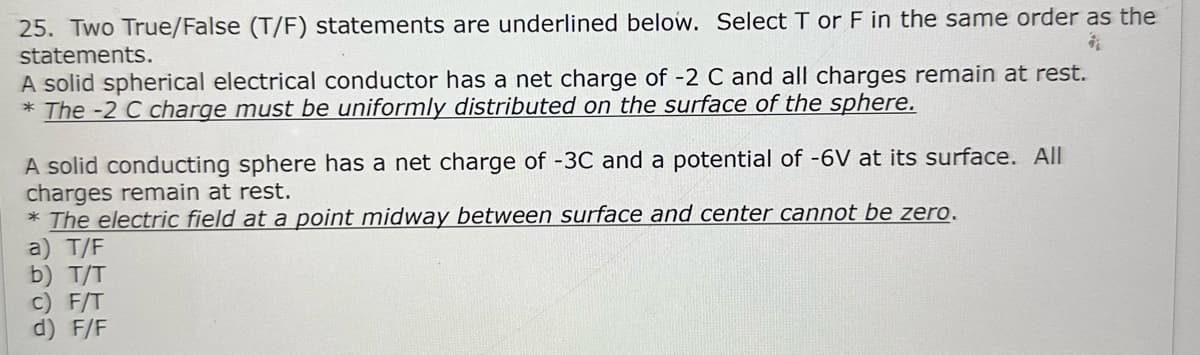 25. Two True/False (T/F) statements are underlined below. Select T or F in the same order as the
statements.
$
A solid spherical electrical conductor has a net charge of -2 C and all charges remain at rest.
*The -2 C charge must be uniformly distributed on the surface of the sphere.
A solid conducting sphere has a net charge of -3C and a potential of -6V at its surface. All
charges remain at rest.
* The electric field at a point midway between surface and center cannot be zero.
a) T/F
b) T/T
c) F/T
d) F/F