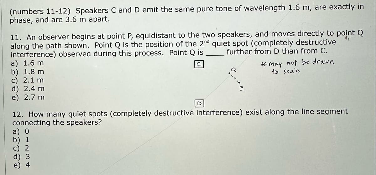 (numbers 11-12) Speakers C and D emit the same pure tone of wavelength 1.6 m, are exactly in
phase, and are 3.6 m apart.
11. An observer begins at point P, equidistant to the two speakers, and moves directly to point Q
along the path shown. Point Q is the position of the 2nd quiet spot (completely destructive
interference) observed during this process. Point Q is
further from D than from C.
a) 1.6 m
b) 1.8 m
c) 2.1 m
d) 2.4 m
e) 2.7 m
01234
D
b) 1
c) 2
Q
P
12. How many quiet spots (completely destructive interference) exist along the line segment
connecting the speakers?
*may not be drawn
to scale