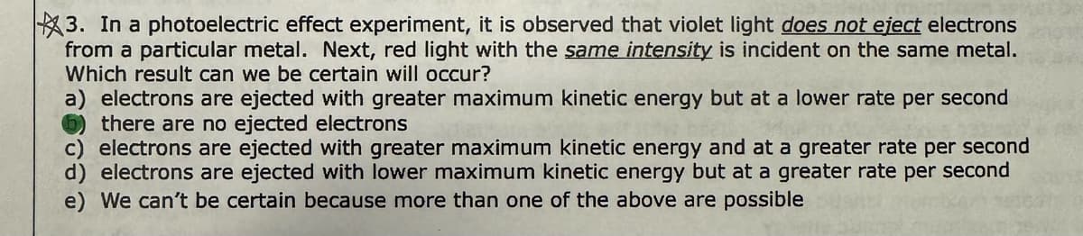 3. In a photoelectric effect experiment, it is observed that violet light does not eject electrons
from a particular metal. Next, red light with the same intensity is incident on the same metal.
Which result can we be certain will occur?
a) electrons are ejected with greater maximum kinetic energy but at a lower rate per second
there are no ejected electrons
244
c) electrons are ejected with greater maximum kinetic energy and at a greater rate per second
d) electrons are ejected with lower maximum kinetic energy but at a greater rate per second
e) We can't be certain because more than one of the above are possible