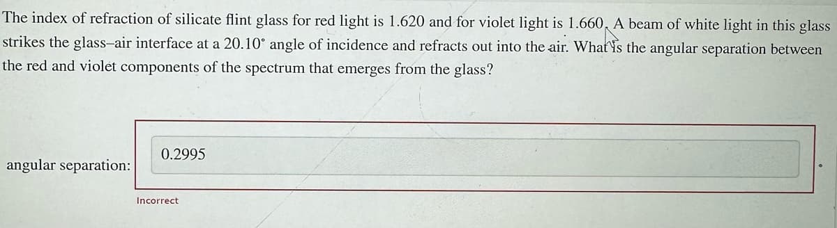 The index of refraction of silicate flint glass for red light is 1.620 and for violet light is 1.660 A beam of white light in this glass
strikes the glass-air interface at a 20.10° angle of incidence and refracts out into the air. What is the angular separation between
the red and violet components of the spectrum that emerges from the glass?
angular separation:
0.2995
Incorrect