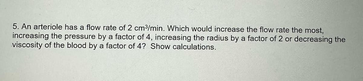 5. An arteriole has a flow rate of 2 cm³/min. Which would increase the flow rate the most,
increasing the pressure by a factor of 4, increasing the radius by a factor of 2 or decreasing the
viscosity of the blood by a factor of 4? Show calculations.