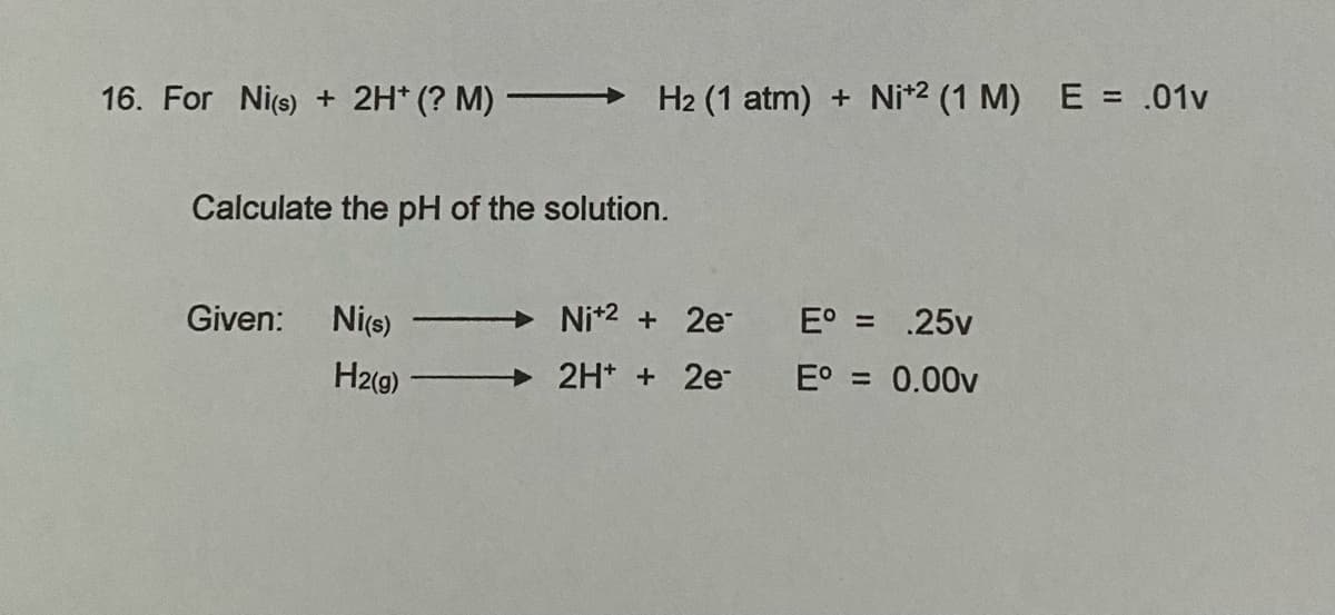 16. For Nie) + 2H* (? M) -
H2 (1 atm) + Ni*2 (1 M) E = .01v
Calculate the pH of the solution.
Given:
Nice)
Nit2 + 2e
E° = .25v
H2(g)
2H* + 2e
E° = 0.00v
