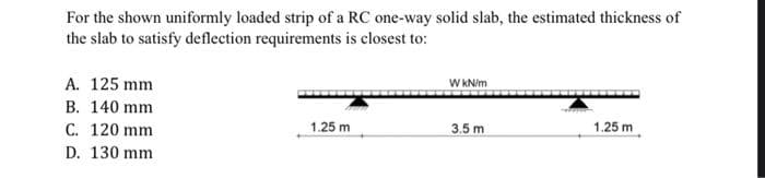 For the shown uniformly loaded strip of a RC one-way solid slab, the estimated thickness of
the slab to satisfy deflection requirements is closest to:
A. 125 mm
B. 140 mm
C. 120 mm
D. 130 mm
1.25 m
W kN/m
3.5 m
1.25 m