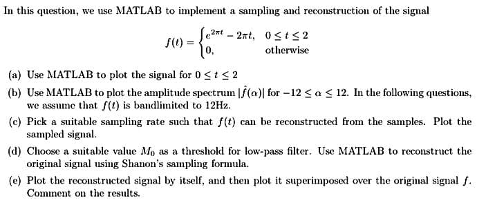 In this question, we use MATLAB to implement a sampling and reconstruction of the signal
0≤t≤2
otherwise
f(t)
=
2xt
|0,
-
2nt,
(a) Use MATLAB to plot the signal for 0 ≤ t ≤ 2
(b) Use MATLAB to plot the amplitude spectrum f(a) for -12 ≤ a ≤ 12. In the following questions,
we assume that f(t) is bandlimited to 12Hz.
(c) Pick a suitable sampling rate such that f(t) can be reconstructed from the samples. Plot the
sampled signal.
(d) Choose a suitable value Mo as a threshold for low-pass filter. Use MATLAB to reconstruct the
original signal using Shanon's sampling formula.
(e) Plot the reconstructed signal by itself, and then plot it superimposed over the original signal f.
Comment on the results.
