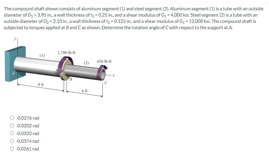 The compound shaft shown consists of aluminum segment (1) and steel segment (2). Aluminum segment (1) is a tube with an outside
diameter of D₁ = 3.95 in., a wall thickness of t₁ = 0.25 in., and a shear modulus of G₁ = 4,000 ksi. Steel segment (2) is a tube with an
outside diameter of D₂ = 2.10 in., a wall thickness of t₂ = 0.125 in., and a shear modulus of G₂ = 12,000 ksi. The compound shaft is
subjected to torques applied at B and C as shown. Determine the rotation angle of C with respect to the support at A.
(1)
9 ft
-0.0276 rad
-0.0202 rad
O -0.0320 rad
O -0.0374 rad
O -0.0261 rad
1,700 lb-ft
B
(2)
6 ft
650 lb-ft