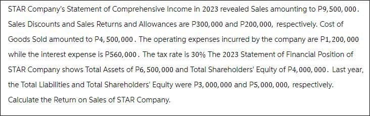 STAR Company's Statement of Comprehensive Income in 2023 revealed Sales amounting to P9,500,000.
Sales Discounts and Sales Returns and Allowances are P300,000 and P200,000, respectively. Cost of
Goods Sold amounted to P4,500,000. The operating expenses incurred by the company are P1,200,000
while the interest expense is P560,000. The tax rate is 30% The 2023 Statement of Financial Position of
STAR Company shows Total Assets of P6, 500,000 and Total Shareholders' Equity of P4,000,000. Last year,
the Total Liabilities and Total Shareholders' Equity were P3,000,000 and P5,000,000, respectively.
Calculate the Return on Sales of STAR Company.