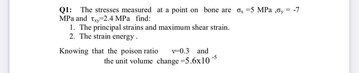 Q1: The stresses measured at a point on bone are ox =5 MPa ,0y =
MPa and txy-2.4 MPa find:
1. The principal strains and maximum shear strain.
2. The strain energy.
-7
Knowing that the poison ratio
v=0.3 and
-5
the unit volume change =5.6x10
