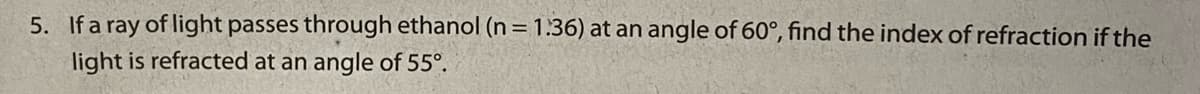5. If a ray of light passes through ethanol (n = 1.36) at an angle of 60°, find the index of refraction if the
light is refracted at an angle of 55°.
