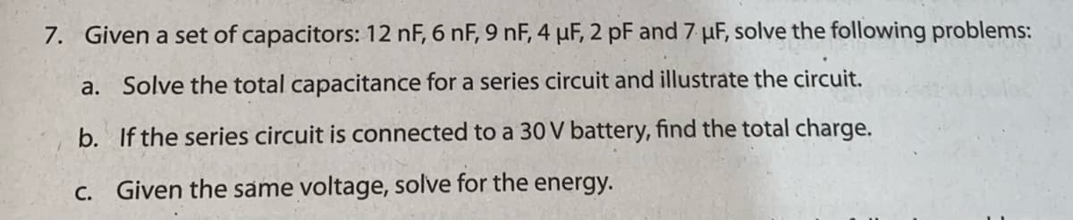 7. Given a set of capacitors: 12 nF, 6 nF, 9 nF, 4 uF, 2 pF and 7 µF, solve the following problems:
a. Solve the total capacitance for a series circuit and illustrate the circuit.
b. If the series circuit is connected to a 30 V battery, find the total charge.
C. Given the same voltage, solve for the energy.
