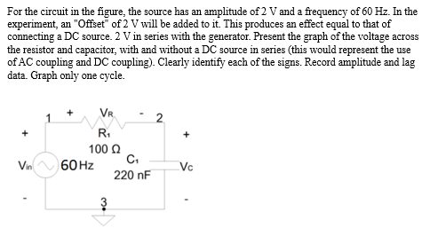 For the circuit in the figure, the source has an amplitude of 2 V and a frequency of 60 Hz. In the
experiment, an "Offset of 2 V will be added to it. This produces an effect equal to that of
connecting a DC source. 2 V in series with the generator. Present the graph of the voltage across
the resistor and capacitor, with and without a DC source in series (this would represent the use
of AC coupling and DC coupling). Clearly identify each of the signs. Record amplitude and lag
data. Graph only one cycle.
+
Vin
VR
R₁
100 Ω
60 Hz
3
C₁
220 nF
+
Vc