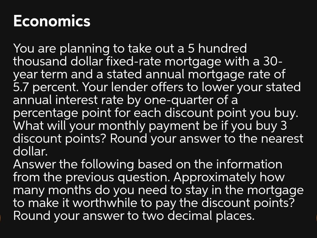 Economics
You are planning to take out a 5 hundred
thousand dollar fixed-rate mortgage with a 30-
year term and a stated annual mortgage rate of
5.7 percent. Your lender offers to lower your stated
annual interest rate by one-quarter of a
percentage point for each discount point you buy.
What will your monthly payment be if you buy 3
discount points? Round your answer to the nearest
dollar.
Answer the following based on the information
from the previous question. Approximately how
many months do you need to stay in the mortgage
to make it worthwhile to pay the discount points?
Round your answer to two decimal places.
