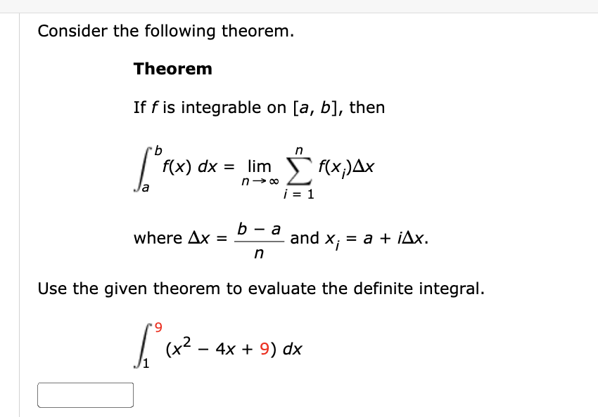 Consider the following theorem.
Theorem
If f is integrable on [a, b], then
b
n
1°f(x) dx = limo Ef(x.Δ.Χ
a
i = 1
where Ax =
b-a
n
and
x₁ = a + iAx.
Use the given theorem to evaluate the definite integral.
*9
£₁²₁x²-4
(+2
4x + 9) dx