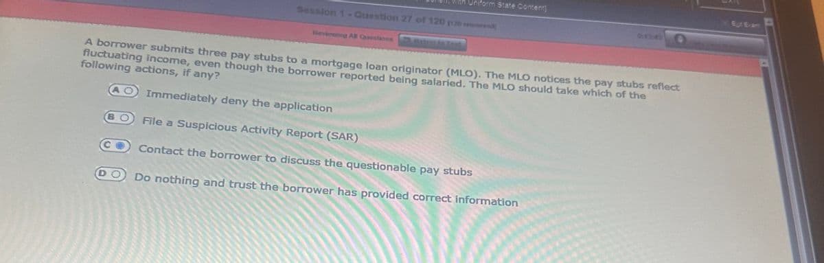 B
Session 1- Question 27 of 120 120
Reviewing All Questions about in Tosk
DO
Uniform State Content
A borrower submits three pay stubs to a mortgage loan originator (MLO). The MLO notices the pay stubs reflect
fluctuating income, even though the borrower reported being salaried. The MLO should take which of the
following actions, if any?
Immediately deny the application
File a Suspicious Activity Report (SAR)
Contact the borrower to discuss the questionable pay stubs
Do nothing and trust the borrower has provided correct information
9430