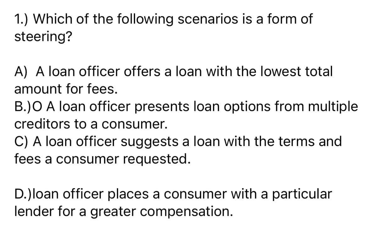 1.) Which of the following scenarios is a form of
steering?
A) A loan officer offers a loan with the lowest total
amount for fees.
B.)O A loan officer presents loan options from multiple
creditors to a consumer.
C) A loan officer suggests a loan with the terms and
fees a consumer requested.
D.)loan officer places a consumer with a particular
lender for a greater compensation.
