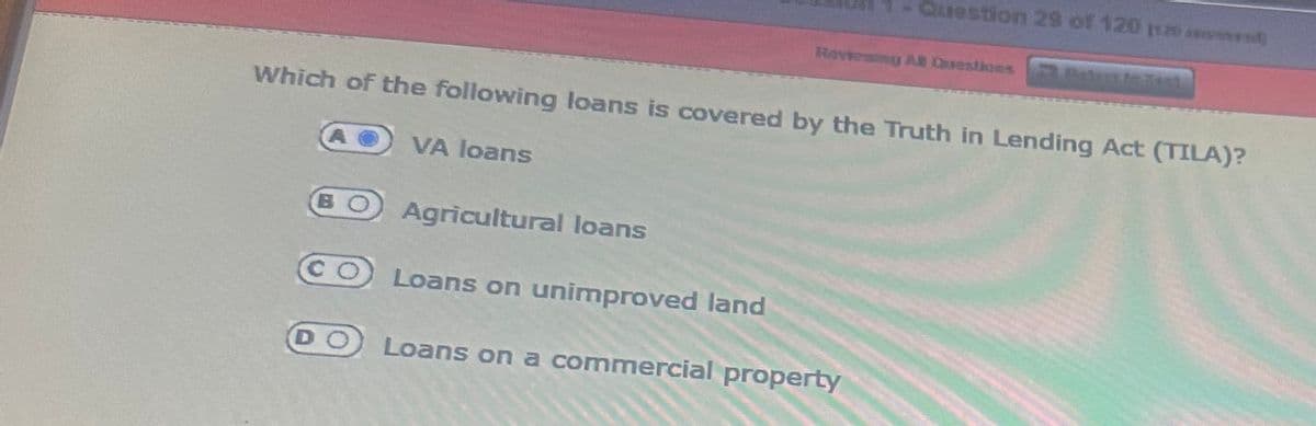 DO
Question 29 of 120 1120
Reviewing All Questions at Test
Which of the following loans is covered by the Truth in Lending Act (TILA)?
VA loans
Agricultural loans
Loans on unimproved land
Loans on a commercial property