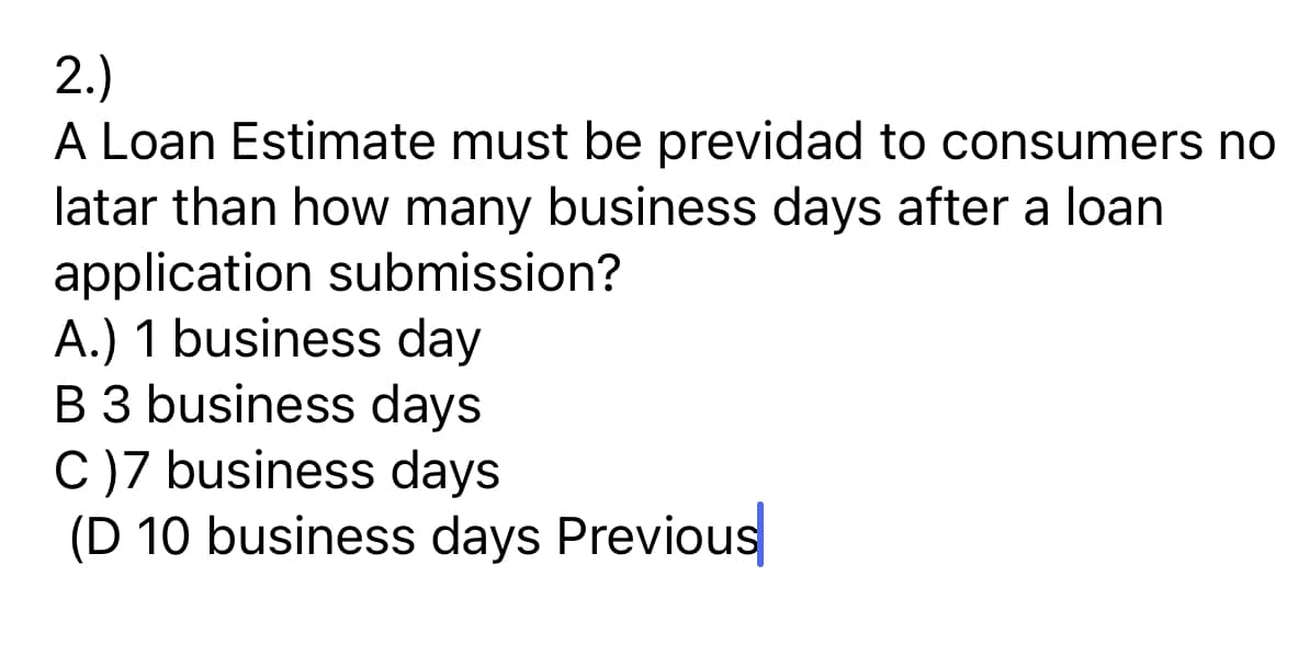 2.)
A Loan Estimate must be previdad to consumers no
latar than how many business days after a loan
application submission?
A.) 1 business day
B 3 business days
C)7 business days
(D 10 business days Previous