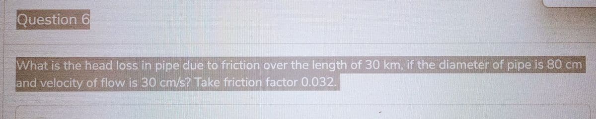 Question 6
What is the head loss in pipe due to friction over the length of 30 km, if the diameter of pipe is 80 cm
and velocity of flow is 30 cm/s? Take friction factor 0.032.