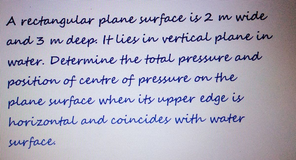 A rectangular plane surface is 2 m wide
and 3 m deep. It lies in vertical plane in
water. Determine the total pressure and
position of centre of pressure on the
plane surface when its upper edge is
horizontal and coincides with water
surface.