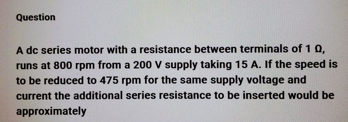 Question
A dc series motor with a resistance between terminals of 1 0,
runs at 800 rpm from a 200 V supply taking 15 A. If the speed is
to be reduced to 475 rpm for the same supply voltage and
current the additional series resistance to be inserted would be
approximately