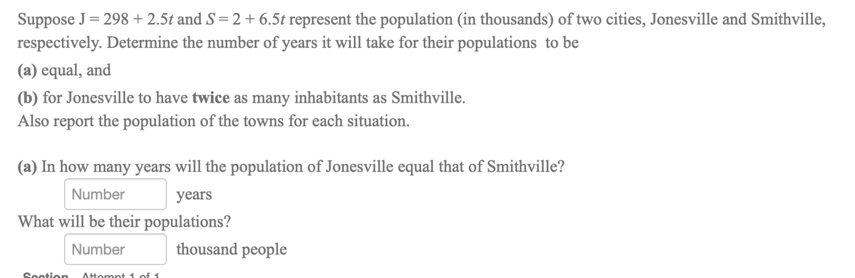 Suppose J= 298 + 2.5t and S= 2 + 6.5t represent the population (in thousands) of two cities, Jonesville and Smithville,
respectively. Determine the number of years it will take for their populations to be
%3D
(a) equal, and
(b) for Jonesville to have twice as many inhabitants as Smithville.
Also report the population of the towns for each situation.
(a) In how many years will the population of Jonesville equal that of Smithville?
Number
years
What will be their populations?
Number
thousand people
Sootion
Attompt 1 of 1
