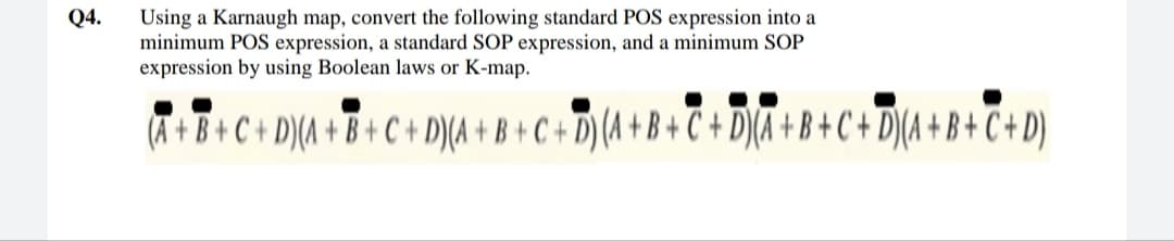 Using a Karnaugh map, convert the following standard POS expression into a
minimum POS expression, a standard SOP expression, and a minimum SOP
expression by using Boolean laws or K-map.
Q4.
(A +B+C+ D)(A + B+C + D)(A + B + C + D) (A + B + C + D)(A + B + C + D](A +B+C+D)
