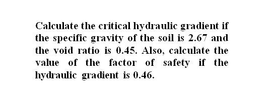 Calculate the critical hydraulic gradient if
the specific gravity of the soil is 2.67 and
the void ratio is 0.45. Also, calculate the
value of the factor of safety if the
hydraulic gradient is 0.46.
