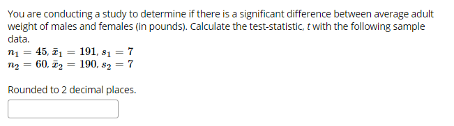You are conducting a study to determine if there is a significant difference between average adult
weight of males and females (in pounds). Calculate the test-statistic, twith the following sample
data.
45, 1191, s1 = 7
60, 2 190, s2 = 7
Rounded to 2 decimal places.
