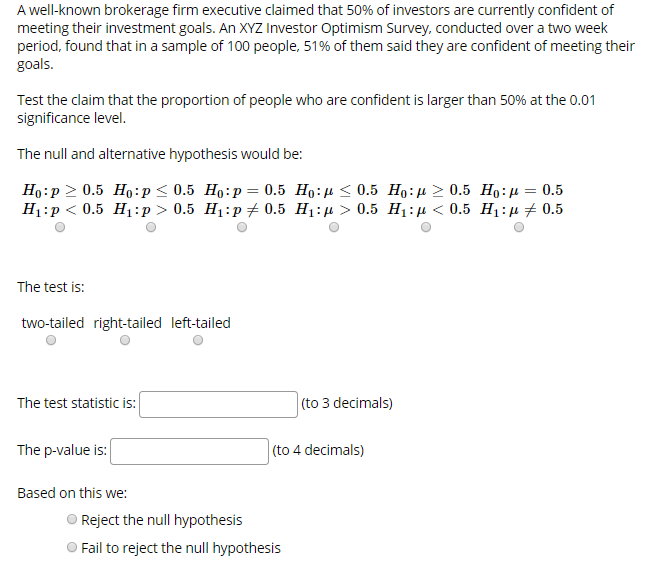 A well-known brokerage firm executive claimed that 50% of investors are currently confident of
meeting their investment goals. An XYZ Investor Optimism Survey, conducted over a two week
period, found that in a sample of 100 people, 51% of them said they are confident of meeting their
goals
Test the claim that the proportion of people who are confident is larger than 50% at the 0.01
significance level
The null and alternative hypothesis would be:
Но:р > 0.5 Но:р< 0.5 Но:р %— 0.5 Но:д < 0.5 Но:н > 0.5 Но:д — 0.5
Н:р< 0.5 Н:р> 0.5 Hi:p +0.5 H:д > 0.5 H:р < 0.5 Hi:д 2 0.5
The test is:
two-tailed right-tailed left-tailed
(to 3 decimals)
The test statistic is:
The p-value is:
(to 4 decimals)
Based on this we:
Reject the null hypothesis
Fail to reject the nul hypothesis
