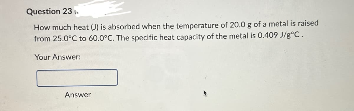 Question 231.
How much heat (J) is absorbed when the temperature of 20.0 g of a metal is raised
from 25.0°C to 60.0°C. The specific heat capacity of the metal is 0.409 J/g°C.
Your Answer:
Answer