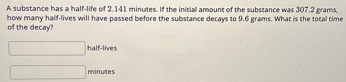 A substance has a half-life of 2.141 minutes. If the initial amount of the substance was 307.2 grams,
how many half-lives will have passed before the substance decays to 9.6 grams. What is the total time
of the decay?
half-lives
minutes