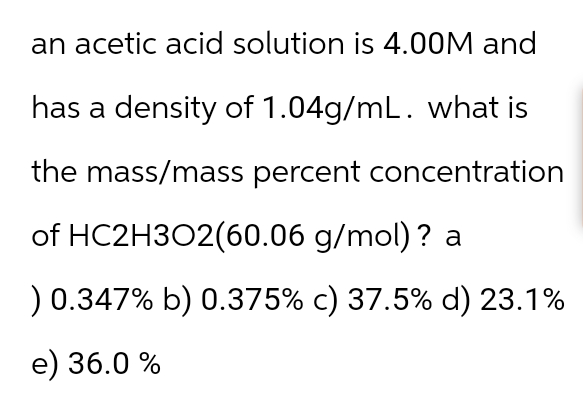 an acetic acid solution is 4.00M and
has a density of 1.04g/mL. what is
the mass/mass percent concentration
of HC2H3O2(60.06 g/mol)? a
) 0.347% b) 0.375% c) 37.5% d) 23.1%
e) 36.0 %