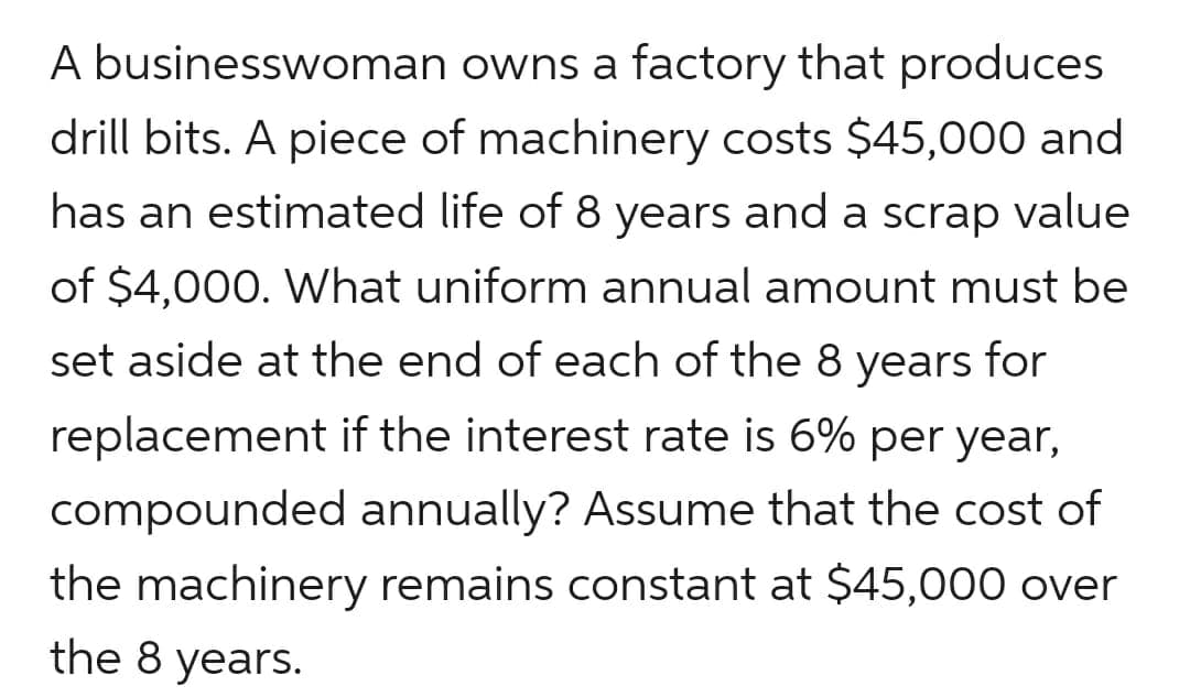 A businesswoman owns a factory that produces
drill bits. A piece of machinery costs $45,000 and
has an estimated life of 8 years and a scrap value
of $4,000. What uniform annual amount must be
set aside at the end of each of the 8 years for
replacement if the interest rate is 6% per year,
compounded annually? Assume that the cost of
the machinery remains constant at $45,000 over
the 8 years.
