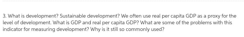 3. What is development? Sustainable development? We often use real per capita GDP as a proxy for the
level of development. What is GDP and real per capita GDP? What are some of the problems with this
indicator for measuring development? Why is it still so commonly used?
