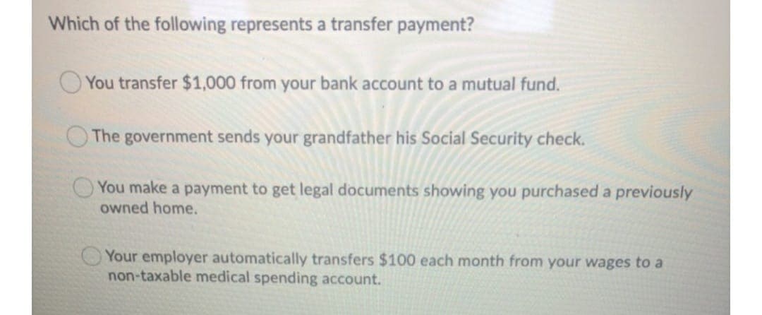 Which of the following represents a transfer payment?
O You transfer $1,000 from your bank account to a mutual fund.
The government sends your grandfather his Social Security check.
O You make a payment to get legal documents showing you purchased a previously
owned home.
Your employer automatically transfers $100 each month from your wages to a
non-taxable medical spending account.
