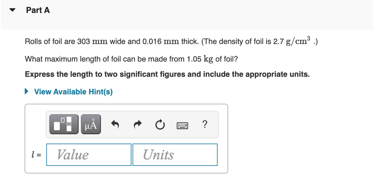 Part A
Rolls of foil are 303 mm wide and 0.016 mm thick. (The density of foil is 2.7 g/cm³ .)
3
What maximum length of foil can be made from 1.05 kg of foil?
Express the length to two significant figures and include the appropriate units.
View Available Hint(s)
HA
= 1
Value
Units
