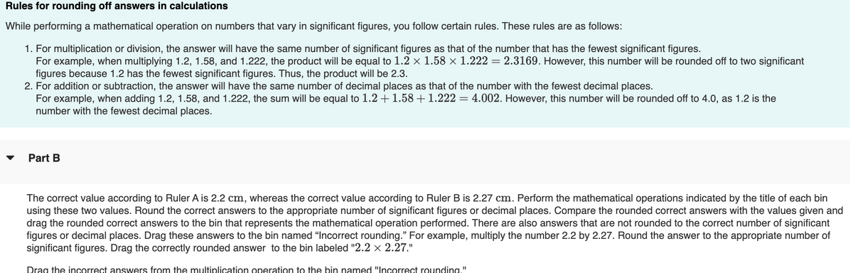 Rules for rounding off answers in calculations
While performing a mathematical operation on numbers that vary in significant figures, you follow certain rules. These rules are as follows:
1. For multiplication or division, the answer will have the same number of significant figures as that of the number that has the fewest significant figures.
For example, when multiplying 1.2, 1.58, and 1.222, the product will be equal to 1.2 × 1.58 × 1.222 = 2.3169. However, this number will be rounded off to two significant
figures because 1.2 has the fewest significant figures. Thus, the product will be 2.3.
2. For addition or subtraction, the answer will have the same number of decimal places as that of the number with the fewest decimal places.
For example, when adding 1.2, 1.58, and 1.222, the sum will be equal to 1.2 + 1.58 +1.222 = 4.002. However, this number will be rounded off to 4.0, as 1.2 is the
number with the fewest decimal places.
Part B
The correct value according to Ruler A is 2.2 cm, whereas the correct value according to Ruler B is 2.27 cm. Perform the mathematical operations indicated by the title of each bin
using these two values. Round the correct answers to the appropriate number of significant figures or decimal places. Compare the rounded correct answers with the values given and
drag the rounded correct answers to the bin that represents the mathematical operation performed. There are also answers that are not rounded to the correct number of significant
figures or decimal places. Drag these answers to the bin named "Incorrect rounding." For example, multiply the number 2.2 by 2.27. Round the answer to the appropriate number of
significant figures. Drag the correctly rounded answer to the bin labeled "2.2 x 2.27."
Drag the incorrect answers from the multiplication operation to the bin named "Incorrect rounding."
