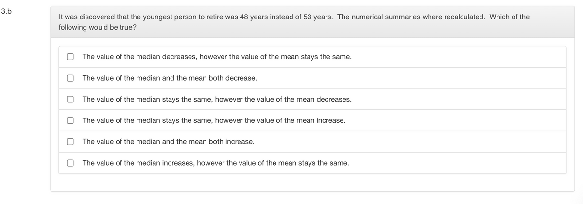 3.b
It was discovered that the youngest person to retire was 48 years instead of 53 years. The numerical summaries where recalculated. Which of the
following would be true?
The value of the median decreases, however the value of the mean stays the same.
The value of the median and the mean both decrease.
The value of the median stays the same, however the value of the mean decreases.
The value of the median stays the same, however the value of the mean increase.
The value of the median and the mean both increase.
The value of the median increases, however the value of the mean stays the same.

