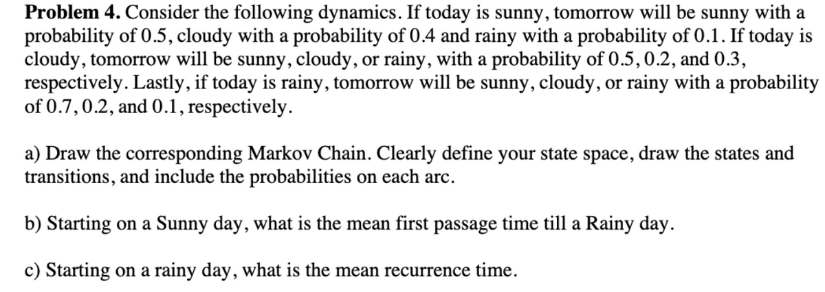 Problem 4. Consider the following dynamics. If today is sunny, tomorrow will be sunny with a
probability of 0.5, cloudy with a probability of 0.4 and rainy with a probability of 0.1. If today is
cloudy, tomorrow will be sunny, cloudy, or rainy, with a probability of 0.5, 0.2, and 0.3,
respectively. Lastly, if today is rainy, tomorrow will be sunny, cloudy, or rainy with a probability
of 0.7, 0.2, and 0.1, respectively.
a) Draw the corresponding Markov Chain. Clearly define your state space, draw the states and
transitions, and include the probabilities on each arc.
b) Starting on a Sunny day, what is the mean first passage time till a Rainy day.
c) Starting on a rainy day, what is the mean recurrence time.
