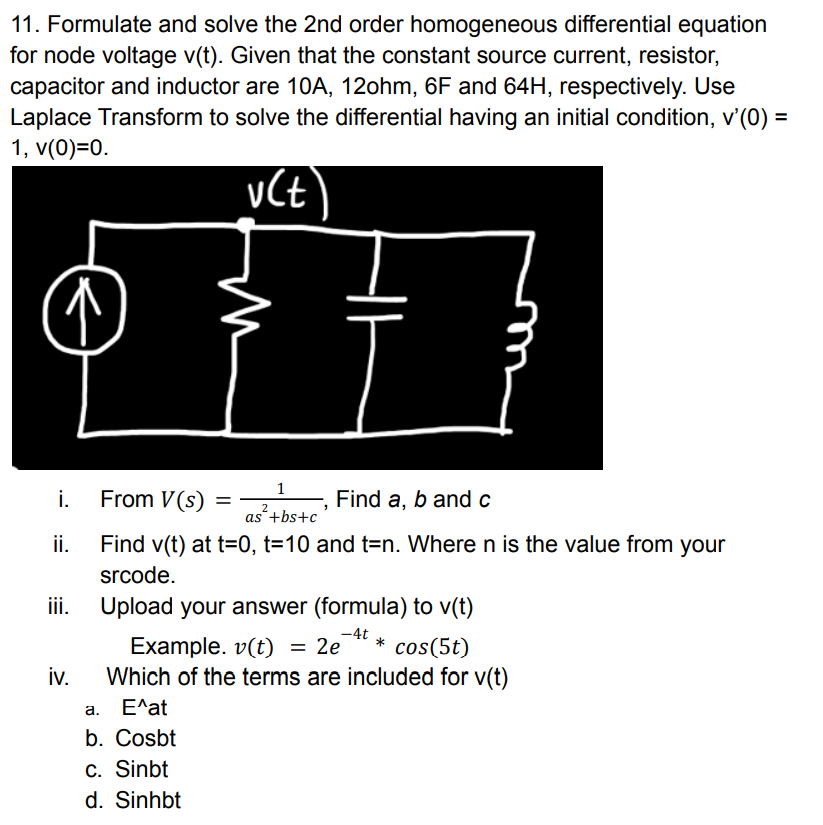 11. Formulate and solve the 2nd order homogeneous differential equation
for node voltage v(t). Given that the constant source current, resistor,
capacitor and inductor are 10A, 12ohm, 6F and 64H, respectively. Use
Laplace Transform to solve the differential having an initial condition, v'(0) =
1, v(0)=0.
1
i.
From V(s)
Find a, b and c
2
as'+bs+c
ii.
Find v(t) at t=0, t=10 and t=n. Where n is the value from your
srcode.
ii.
Upload your answer (formula) to v(t)
-4t
*
Example. v(t) = 2e
Which of the terms are included for v(t)
cos(5t)
iv.
а. Е^at
b. Cosbt
C. Sinbt
d. Sinhbt
