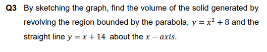 Q3 By sketching the graph, find the volume of the solid generated by
revolving the region bounded by the parabola, y = x² + 8 and the
straight line y = x + 14 about the x
- axis.
