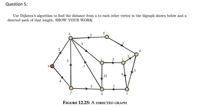 Question 5:
Use Dijkstra's algorithm to find the distance from a to each other vertex in the digraph shown below and a
directed path of that length. SHOW YOUR WORK.
d
15
FIGURE 12.25: A DIRECTED GRAPH
4.
