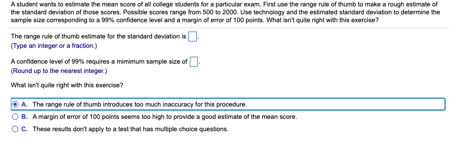 A student wants to estimate the mean score of all college students for a particular exam. First use the range rule of thumb to make a rough estimate of
the standard deviation of those scores. Possible scores range from 500 to 2000. Use technology and the estimated standard deviation to determine the
sample size corresponding to a 99% confidence level and a margin of error of 100 points. What isn't quite right with this exercise?
The range rule of thumb estimate for the standard deviation is
(Type an integer or a fraction.)
A confidence level of 99% requires a mimimum sample size of
(Round up to the nearest integer.)
What isn't quite right with this exercise?
A. The range rule of thumb introduces too much inaccuracy for this procedure.
B. Amargin of error of 100 points seems too high to provide a good estimate of the mean score.
OC. These results don't apply to a test that has multiple choice questions.
