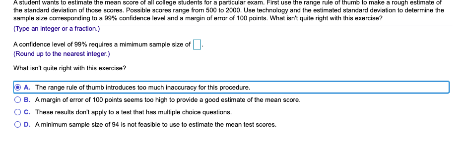 A student wants to estimate the mean score of all college students for a particular exam. First use the range rule of thumb to make a rough estimate of
the standard deviation of those scores. Possible scores range from 500 to 2000. Use technology and the estimated standard deviation to determine the
sample size corresponding to a 99% confidence level and a margin of error of 100 points. What isn't quite right with this exercise?
(Type an integer or a fraction.)
A confidence level of 99% requires a mimimum sample size of
(Round up to the nearest integer.)
What isn't quite right with this exercise?
O A. The range rule of thumb introduces too much inaccuracy for this procedure.
O B. A margin of error of 100 points seems too high to provide a good estimate of the mean score.
Oc. These results don't apply to a test that has multiple choice questions.
O D. A minimum sample size of 94 is not feasible to use to estimate the mean test scores.

