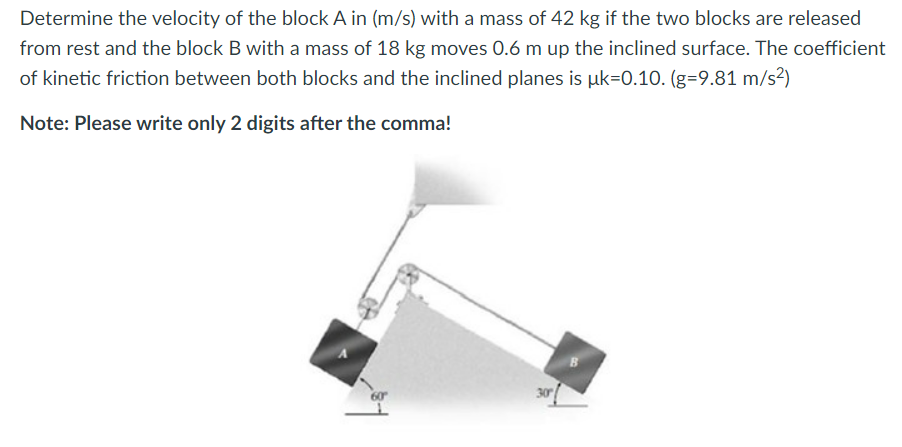 Determine the velocity of the block A in (m/s) with a mass of 42 kg if the two blocks are released
from rest and the block B with a mass of 18 kg moves 0.6 m up the inclined surface. The coefficient
of kinetic friction between both blocks and the inclined planes is uk-0.10. (g-9.81 m/s²)
Note: Please write only 2 digits after the comma!